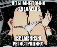 а ты мне точно сделаешь временную регистрацию?