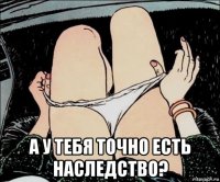  а у тебя точно есть наследство?