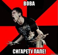 вова сигарету папе!