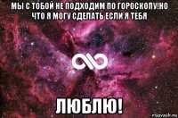 мы с тобой не подходим по гороскопу!но что я могу сделать если я тебя люблю!