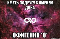 иметь подругу с именем дина офигенно *0*