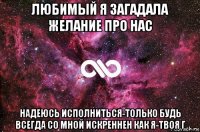 любимый я загадала желание про нас надеюсь исполниться-только будь всегда со мной искреннен как я-твоя г