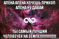 алёна алёна хочешь прикол алёна:ну давай ты самый лучший человечек на земле!!!!!!!!!!!!!!