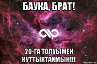 баука, брат! 20-га толуымен куттыктаймын!!!