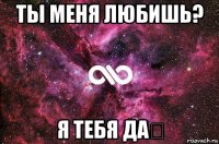 ты меня любишь? я тебя да♡