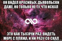 он видел красивых, дьявольски даже, но только не ту, что искал это как тысячи раз, видеть море с пляжа, и ни разу со скал