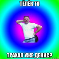 тёлёк то трахал уже денис?