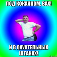 под кокаином, вах! и в охуительных штанах!