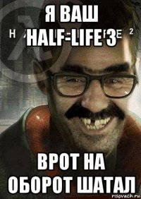 я ваш half-life 3 врот на оборот шатал