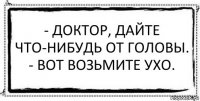 - Доктор, дайте что-нибудь от головы.
- Вот возьмите ухо. 