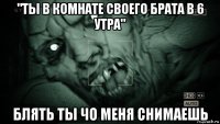 "ты в комнате своего брата в 6 утра" блять ты чо меня снимаешь