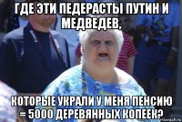 где эти педерасты путин и медведев, которые украли у меня пенсию = 5000 деревянных копеек?