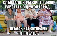 слышали, юрьевич-то уехал работать в другой город... небось наркотиками торговать...