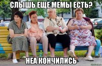 слышь еще мемы есть? неа кончились