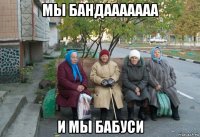 мы бандааааааа и мы бабуси