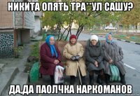 никита опять тра**ул сашу? да,да паолчка наркоманов