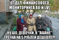 отдел финансового мониторинга 80-й lvl ну шо, девочки, в "ашане" гречка на 5 рублей дешевле!!!