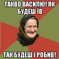 такво василю! як будеш їв так будеш і робив!