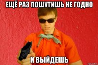 ещё раз пошутишь не годно и выйдешь