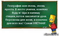 География моя очень, очень проста. В место училки, конечно буду я! Щас я напишу стишок,потом закончится урок. Перемены для меня, и конечно для всех вас! Самая УЛЁТНАЯ!