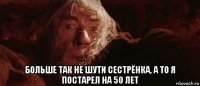  больше так не шути сестрёнка, а то я постарел на 50 лет