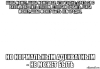 шаба может, шаба может все, что угодно: драться с вазой, квас пить глазом, столбам грубить, шаба может, шаба может быть кем угодно, но нормальным адекватным - не может быть