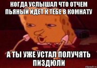 когда услышал что отчем пьяный идет к тебе в комнату а ты уже устал получять пиздюли