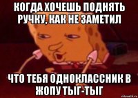 когда хочешь поднять ручку, как не заметил что тебя одноклассник в жопу тыг-тыг