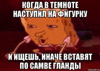 когда в темноте наступил на фигурку и ищешь, иначе вставят по самве гланды