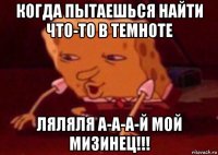 когда пытаешься найти что-то в темноте ляляля а-а-а-й мой мизинец!!!