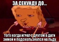 за секунду до... того когда играл с другом в даги зимой и подскользнулся на льду