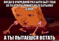 когда в очередной раз батя бьёт тебя за то что ты принёс не ту бутылку бухла а ты пытаешся встать