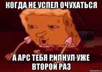 когда не успел очухаться а арс тебя рипнул уже второй раз