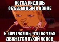 когла сидишь объебанный в ионке и замечаешь ,что на тебя движется бухой ионов