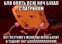 бля опять всю ноч бухал с патриком вот поэтому у меня так жопа болит и тошнит вот бллллллллллля!!!