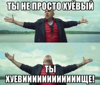 ты не просто хуёвый ты хуевиииииииииииище!