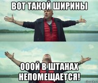 вот такой ширины ооой в штанах непомещается!