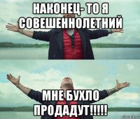 наконец- то я совешеннолетний мне бухло продадут!!!!!