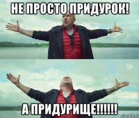 не просто придурок! а придурище!!!!!!