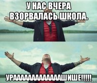 у нас вчера взорвалась школа. урааааааааааааашише!!!!!