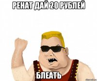 ренат дай 20 рублей блеать