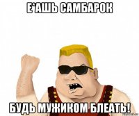 е*ашь самбарок будь мужиком блеать!