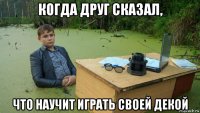 когда друг сказал, что научит играть своей декой