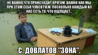 не важно,что происходит кругом. важно как мы при этом себя чувсвтуем. посколько каждый из нас есть то, что ощущает... с. довлатов "зона".