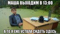 маша выходим в 13:00 а то я еже устала сидеть здесь