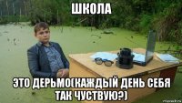 школа это дерьмо(каждый день себя так чуствую?)