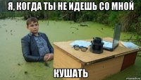 я, когда ты не идешь со мной кушать