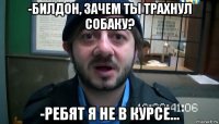 -билдон, зачем ты трахнул собаку? -ребят я не в курсе...