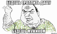 будешь троллить дашу будешь мужиком