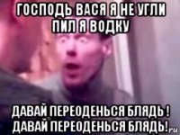 господь вася я не угли пил я водку давай переоденься блядь ! давай переоденься блядь!